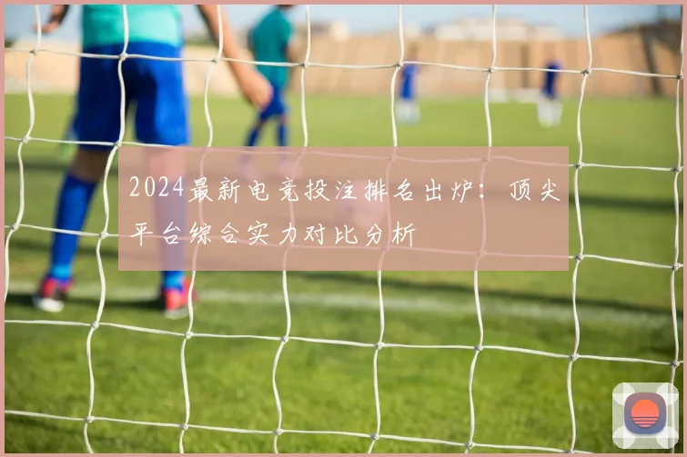 2024最新电竞投注排名出炉：顶尖平台综合实力对比分析